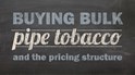 Buying Bulk Pipe Tobacco & The Pricing Structure...